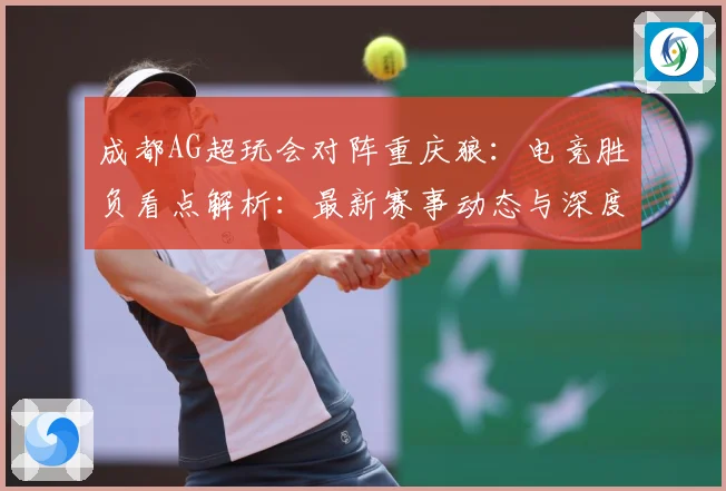 成都AG超玩会对阵重庆狼：电竞胜负看点解析：最新赛事动态与深度分析