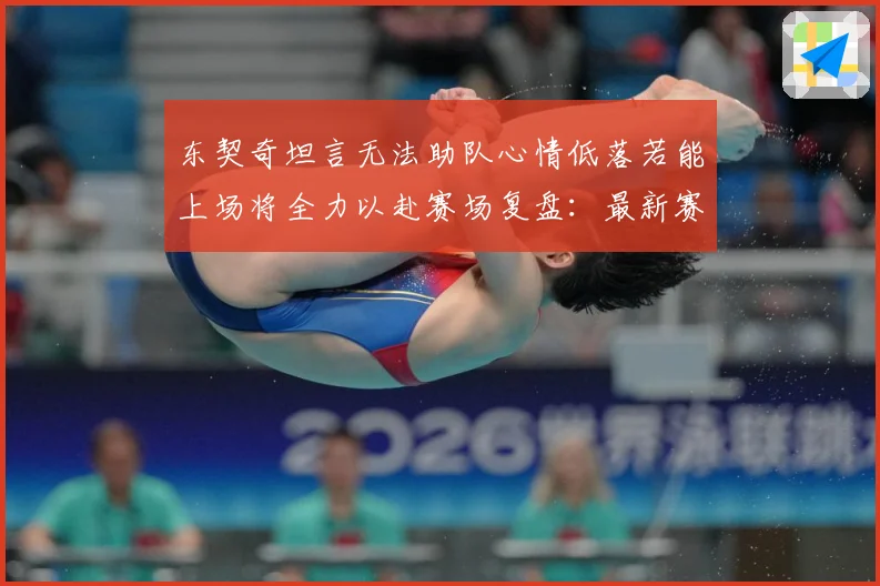 东契奇坦言无法助队心情低落若能上场将全力以赴赛场复盘：最新赛事动态与深度分析