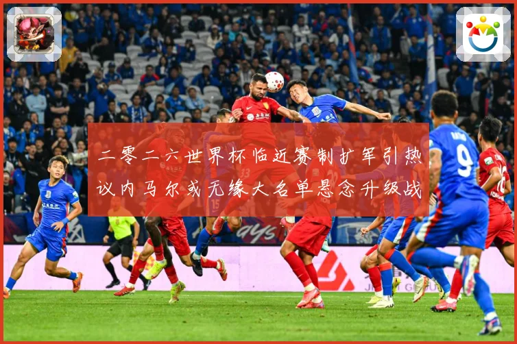 二零二六世界杯临近赛制扩军引热议内马尔或无缘大名单悬念升级战术观察：最新赛事动态与深度分析