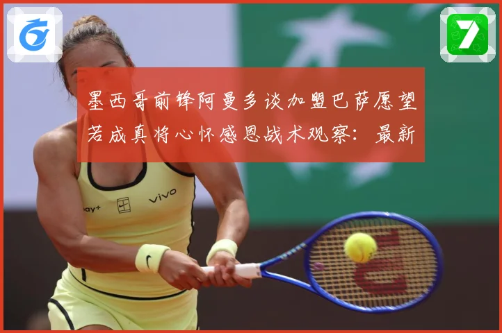 墨西哥前锋阿曼多谈加盟巴萨愿望若成真将心怀感恩战术观察：最新赛事动态与深度分析