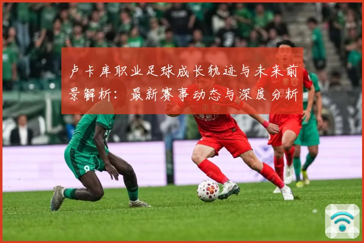 卢卡库职业足球成长轨迹与未来前景解析：最新赛事动态与深度分析