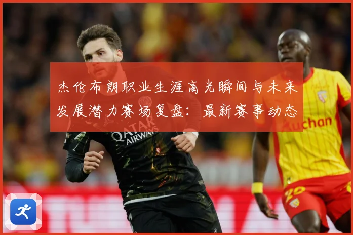杰伦布朗职业生涯高光瞬间与未来发展潜力赛场复盘：最新赛事动态与深度分析