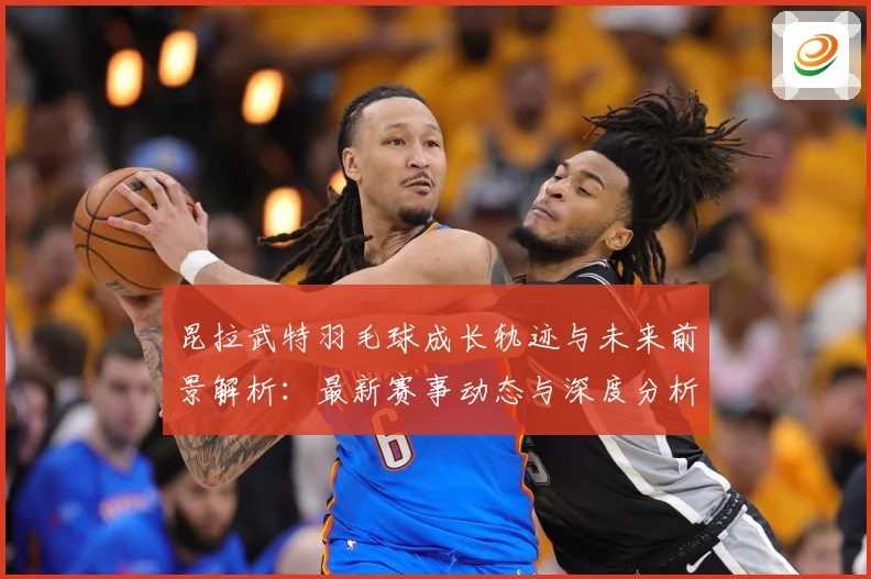 昆拉武特羽毛球成长轨迹与未来前景解析：最新赛事动态与深度分析