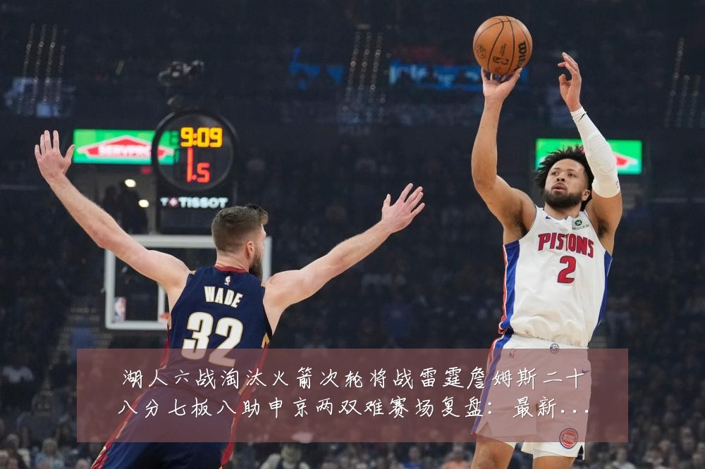 湖人六战淘汰火箭次轮将战雷霆詹姆斯二十八分七板八助申京两双难赛场复盘:最新赛事动态与深度分析